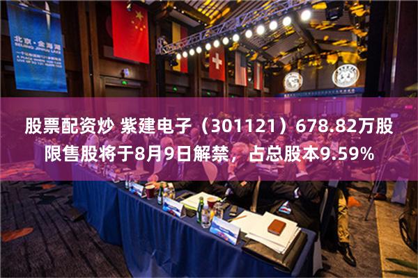 股票配资炒 紫建电子（301121）678.82万股限售股将于8月9日解禁，占总股本9.59%