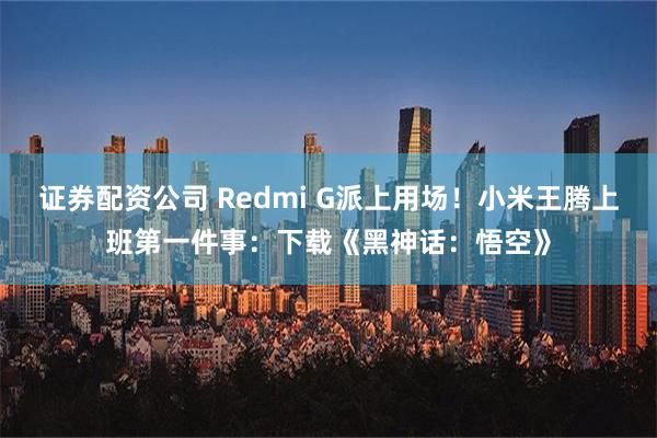 证券配资公司 Redmi G派上用场！小米王腾上班第一件事：下载《黑神话：悟空》