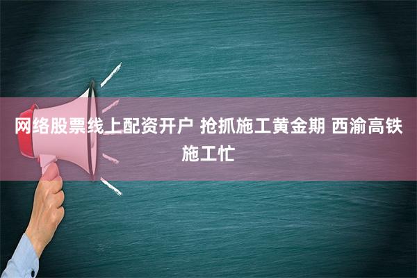 网络股票线上配资开户 抢抓施工黄金期 西渝高铁施工忙