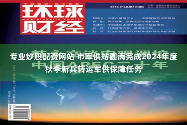 专业炒股配资网站 市军供站圆满完成2024年度秋季新兵转运军供保障任务