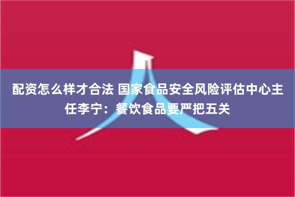 配资怎么样才合法 国家食品安全风险评估中心主任李宁：餐饮食品要严把五关