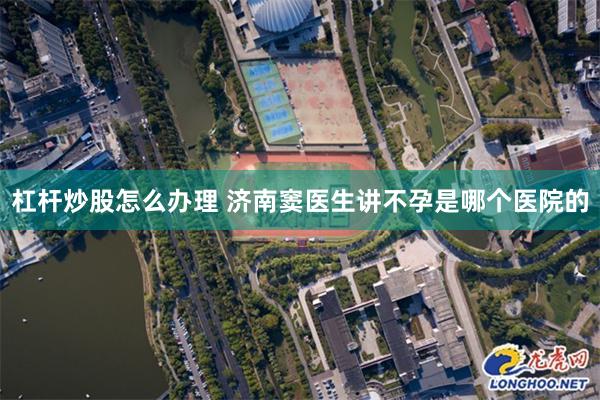 杠杆炒股怎么办理 济南窦医生讲不孕是哪个医院的