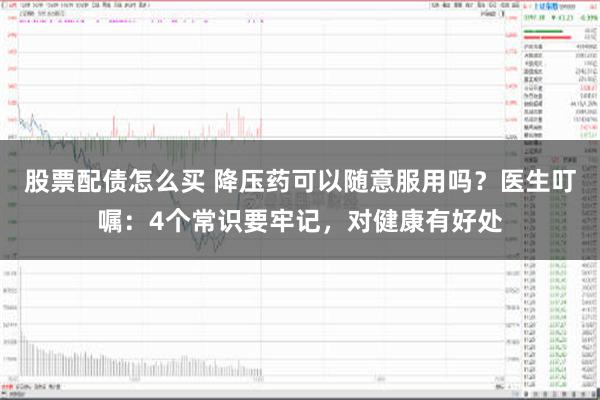 股票配债怎么买 降压药可以随意服用吗？医生叮嘱：4个常识要牢记，对健康有好处