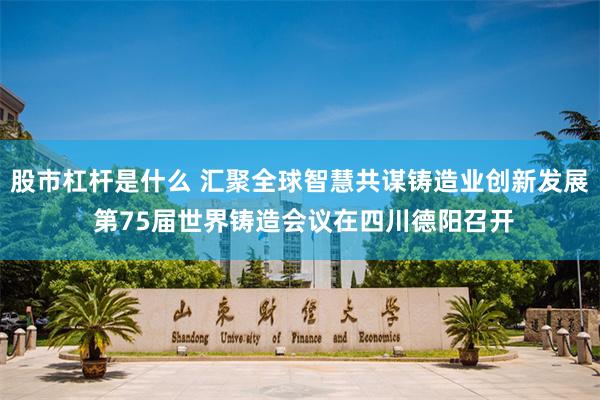 股市杠杆是什么 汇聚全球智慧共谋铸造业创新发展 第75届世界铸造会议在四川德阳召开