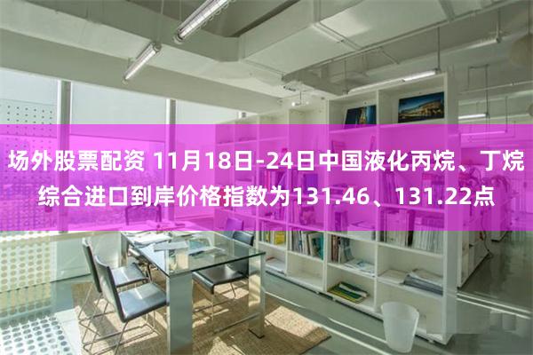 场外股票配资 11月18日-24日中国液化丙烷、丁烷综合进口到岸价格指数为131.46、131.22点