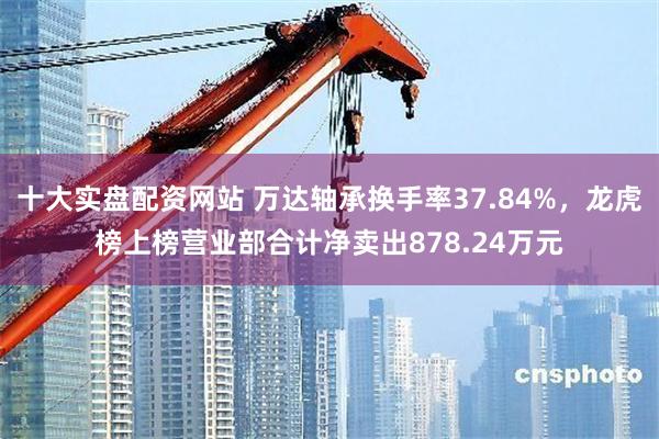 十大实盘配资网站 万达轴承换手率37.84%，龙虎榜上榜营业部合计净卖出878.24万元